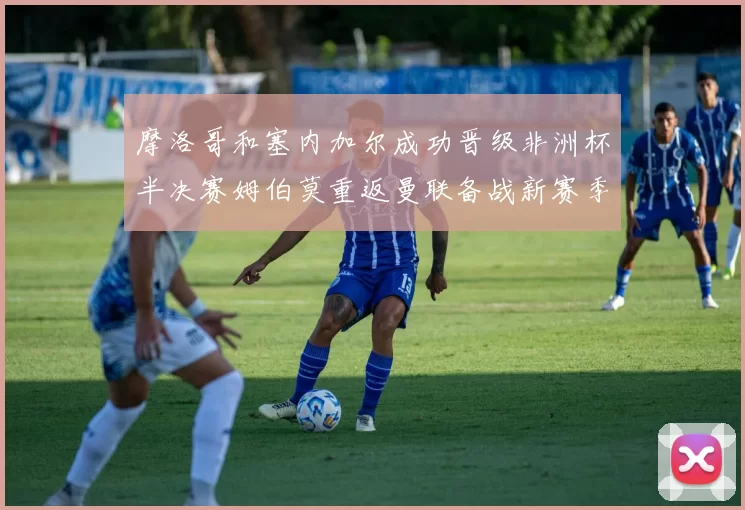 摩洛哥和塞内加尔成功晋级非洲杯半决赛姆伯莫重返曼联备战新赛季