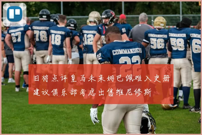 旧将点评皇马未来姆巴佩难入史册建议俱乐部考虑出售维尼修斯
