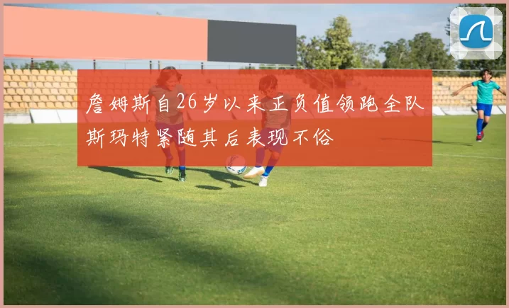 詹姆斯自26岁以来正负值领跑全队斯玛特紧随其后表现不俗