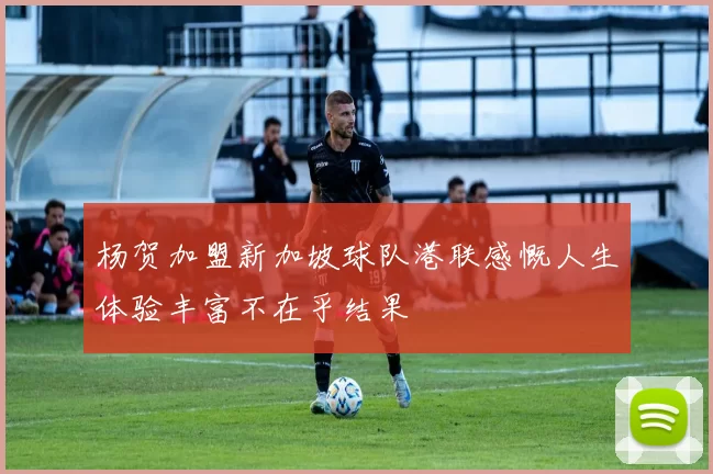 杨贺加盟新加坡球队港联感慨人生体验丰富不在乎结果
