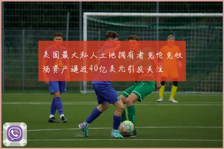 美国最大私人土地拥有者克伦克牧场资产逼近40亿美元引发关注
