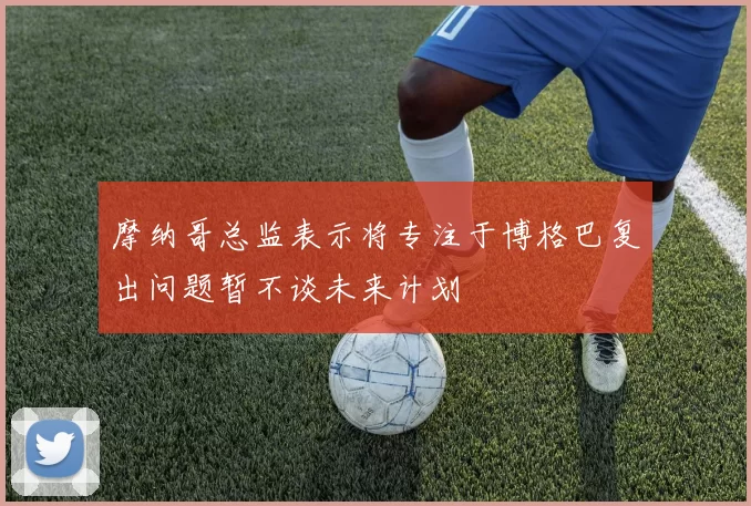 摩纳哥总监表示将专注于博格巴复出问题暂不谈未来计划