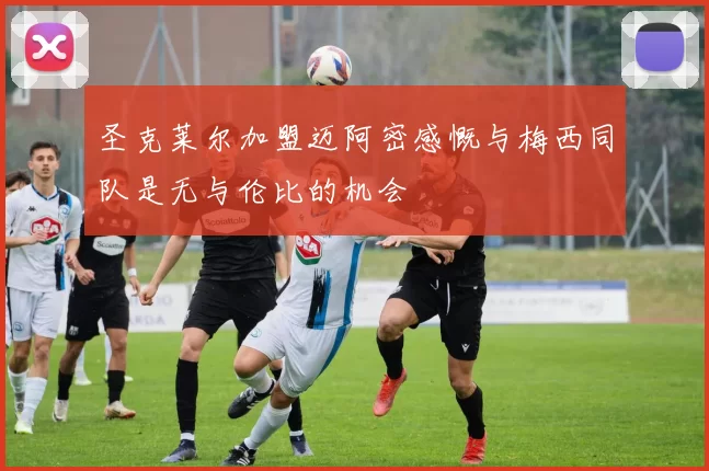 圣克莱尔加盟迈阿密感慨与梅西同队是无与伦比的机会
