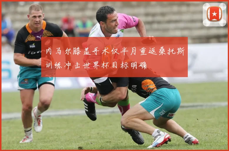 内马尔膝盖手术仅半月重返桑托斯训练冲击世界杯目标明确