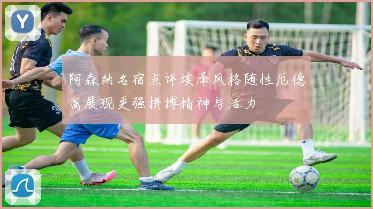 阿森纳名宿点评埃泽风格随性厄德高展现更强拼搏精神与活力